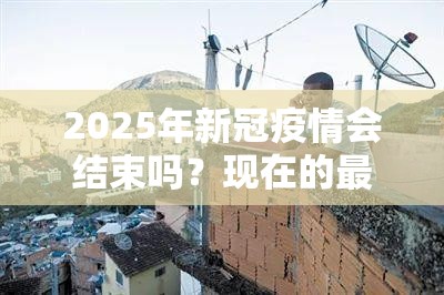 2025年新冠疫情会结束吗？现在的最新分析与科学预测