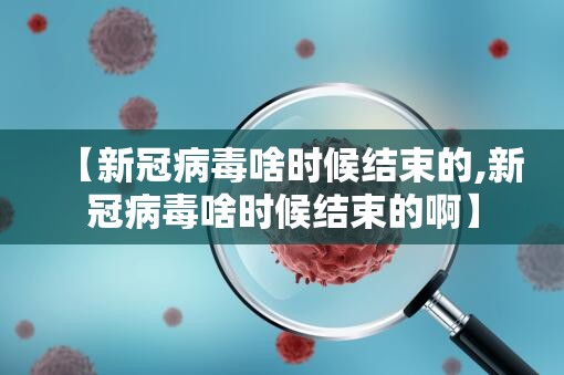 【新冠病毒啥时候结束的,新冠病毒啥时候结束的啊】