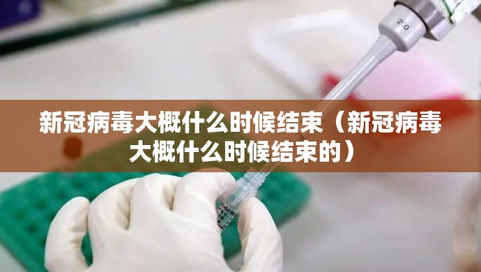 新冠病毒大概什么时候结束（新冠病毒大概什么时候结束的）