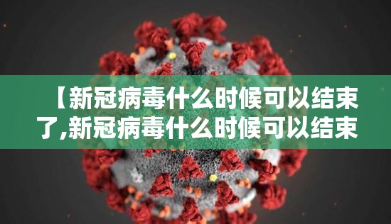 【新冠病毒什么时候可以结束了,新冠病毒什么时候可以结束了呢】