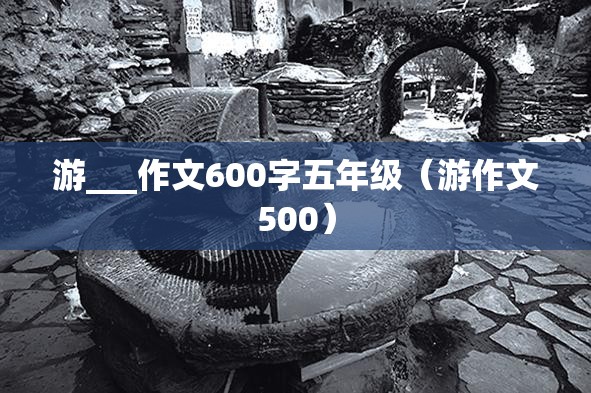 游___作文600字五年级（游作文500）