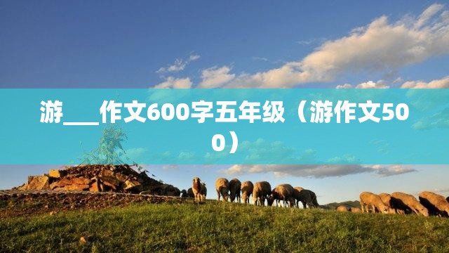游___作文600字五年级（游作文500）