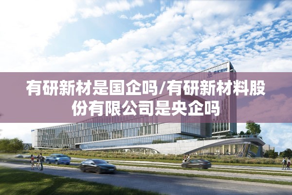 有研新材是国企吗/有研新材料股份有限公司是央企吗