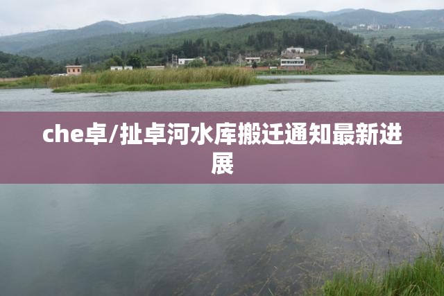 che卓/扯卓河水库搬迁通知最新进展