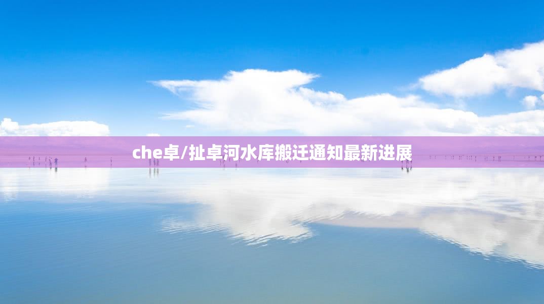 che卓/扯卓河水库搬迁通知最新进展