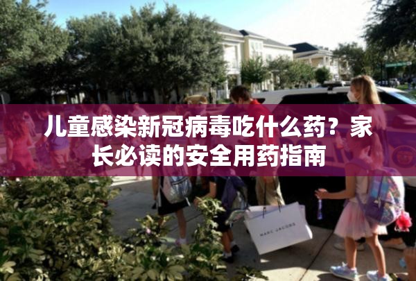 儿童感染新冠病毒吃什么药？家长必读的安全用药指南