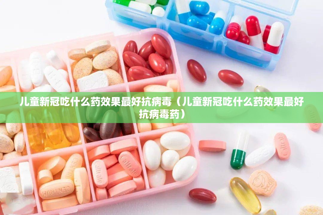 儿童新冠吃什么药效果最好抗病毒（儿童新冠吃什么药效果最好抗病毒药）