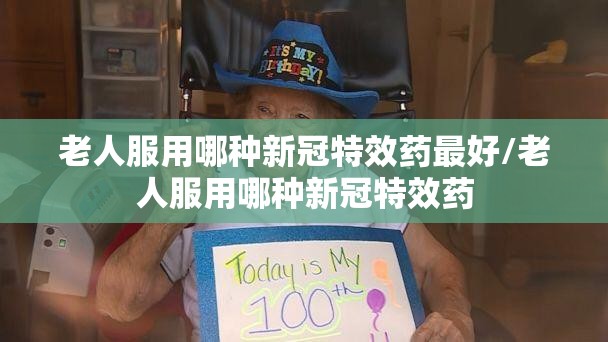 老人服用哪种新冠特效药最好/老人服用哪种新冠特效药