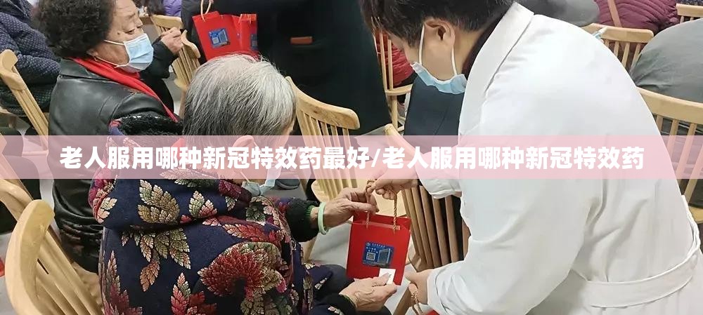 老人服用哪种新冠特效药最好/老人服用哪种新冠特效药