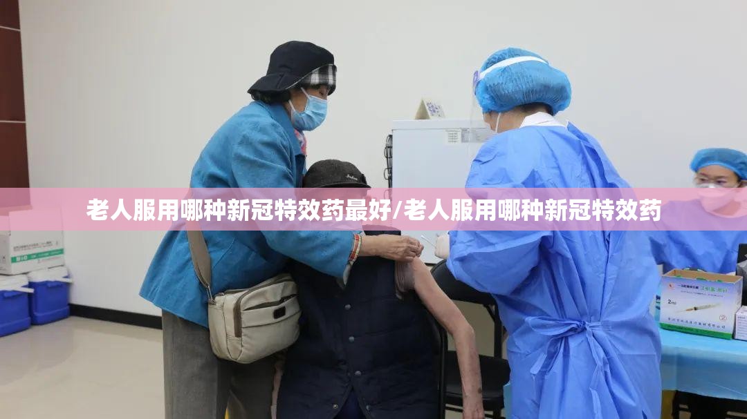 老人服用哪种新冠特效药最好/老人服用哪种新冠特效药