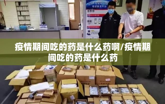 疫情期间吃的药是什么药啊/疫情期间吃的药是什么药