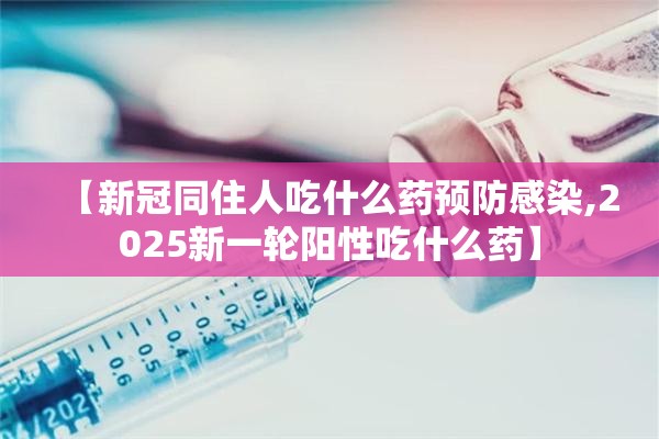 【新冠同住人吃什么药预防感染,2025新一轮阳性吃什么药】