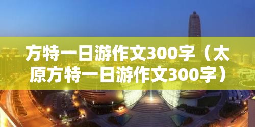 方特一日游作文300字（太原方特一日游作文300字）