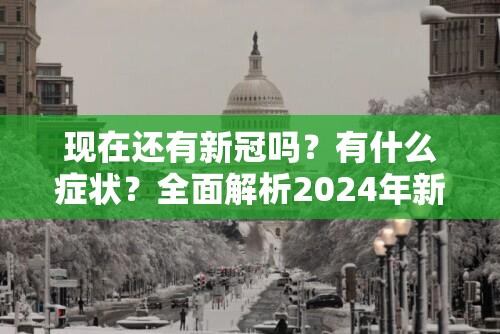 现在还有新冠吗？有什么症状？全面解析2024年新冠疫情现状与健康指南