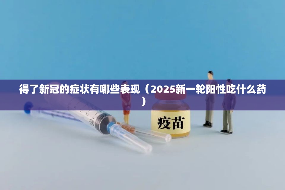 得了新冠的症状有哪些表现（2025新一轮阳性吃什么药）