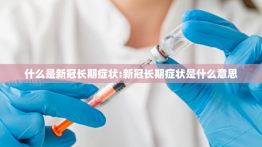 什么是新冠长期症状:新冠长期症状是什么意思