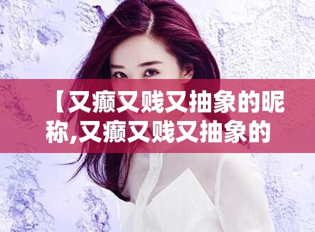 【又癫又贱又抽象的昵称,又癫又贱又抽象的昵称闺蜜】