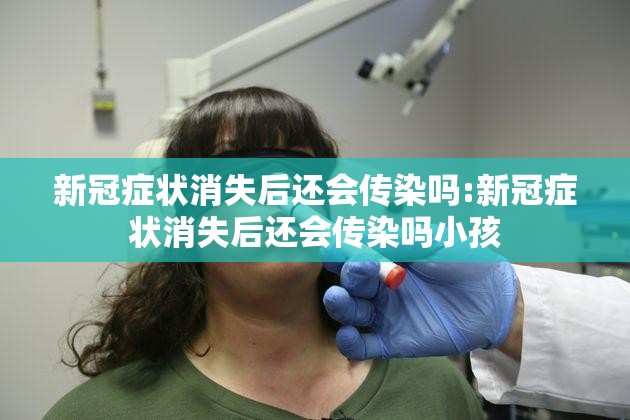 新冠症状消失后还会传染吗:新冠症状消失后还会传染吗小孩