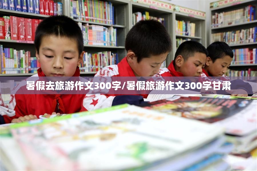 暑假去旅游作文300字/暑假旅游作文300字甘肃