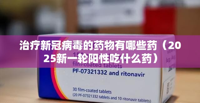 治疗新冠病毒的药物有哪些药（2025新一轮阳性吃什么药）