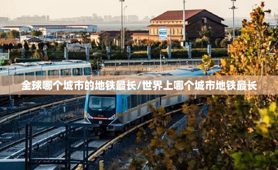 全球哪个城市的地铁最长/世界上哪个城市地铁最长
