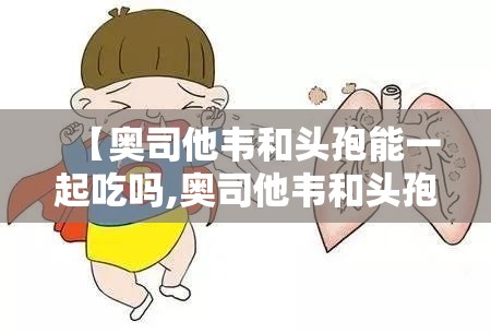 【奥司他韦和头孢能一起吃吗,奥司他韦和头孢能一起吃吗间隔多久】