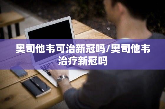 奥司他韦可治新冠吗/奥司他韦治疗新冠吗