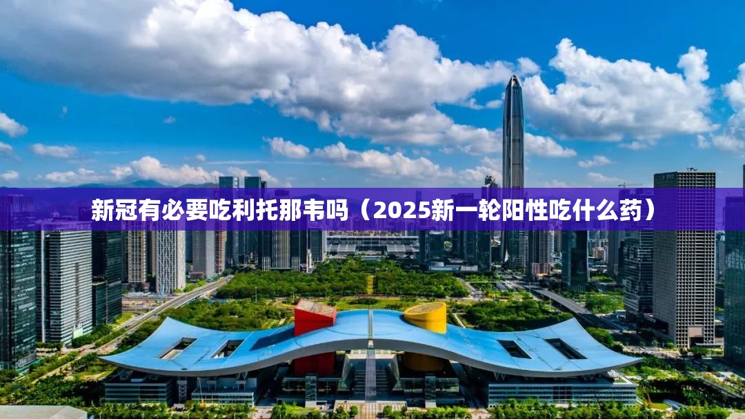新冠有必要吃利托那韦吗（2025新一轮阳性吃什么药）