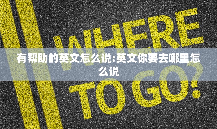 有帮助的英文怎么说:英文你要去哪里怎么说