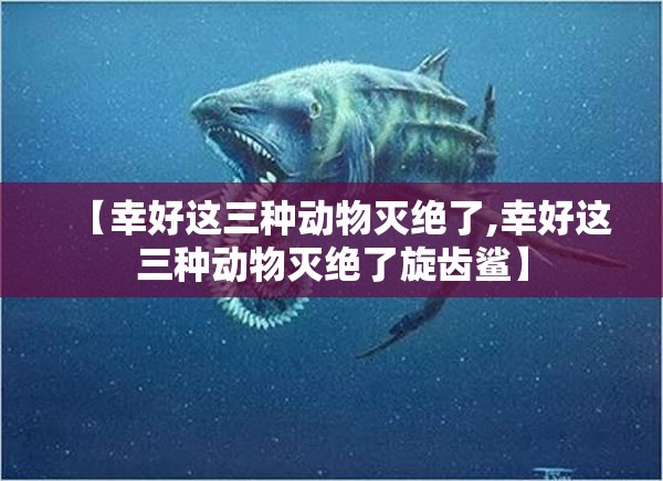【幸好这三种动物灭绝了,幸好这三种动物灭绝了旋齿鲨】