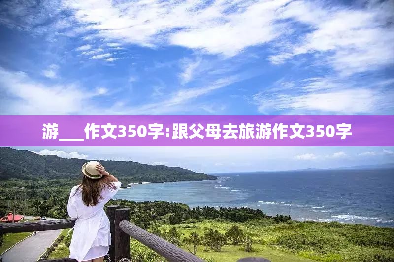 游___作文350字:跟父母去旅游作文350字