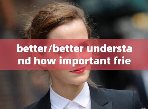 better/better understand how important friends are