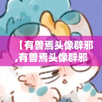 【有兽焉头像辟邪,有兽焉头像辟邪和皮皮】