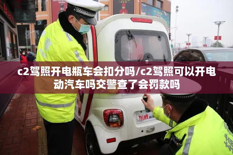 c2驾照开电瓶车会扣分吗/c2驾照可以开电动汽车吗交警查了会罚款吗