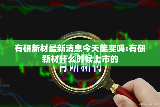 有研新材最新消息今天能买吗:有研新材什么时候上市的