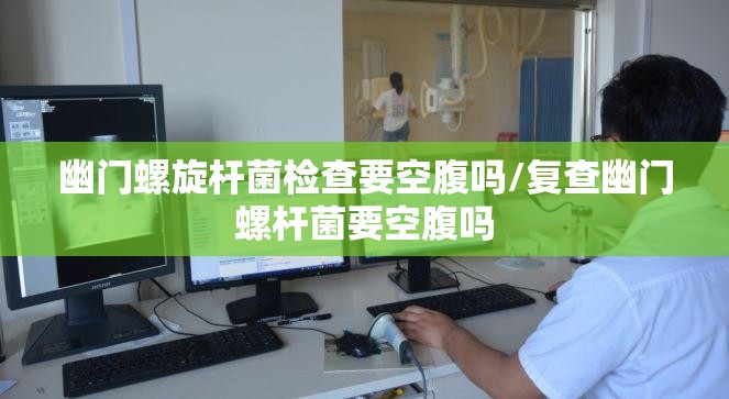 幽门螺旋杆菌检查要空腹吗/复查幽门螺杆菌要空腹吗