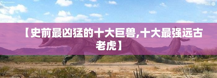 【史前最凶猛的十大巨兽,十大最强远古老虎】