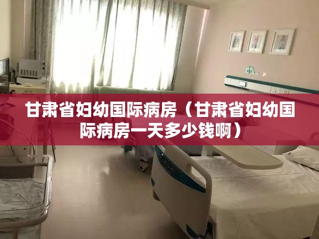 甘肃省妇幼国际病房（甘肃省妇幼国际病房一天多少钱啊）