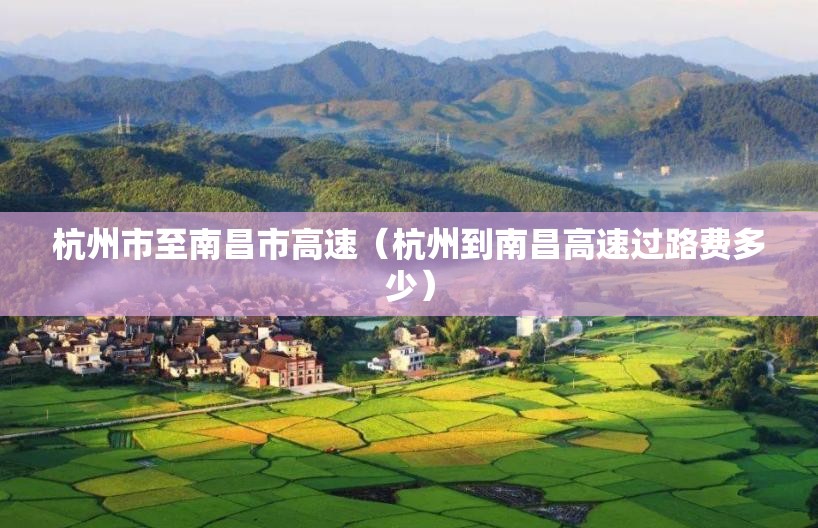 杭州市至南昌市高速（杭州到南昌高速过路费多少）