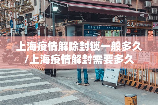 上海疫情解除封锁一般多久/上海疫情解封需要多久